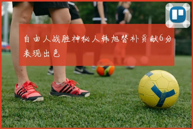 自由人战胜神秘人韩旭替补贡献6分表现出色