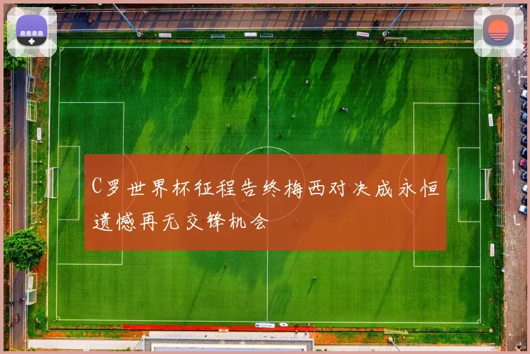C罗世界杯征程告终梅西对决成永恒遗憾再无交锋机会