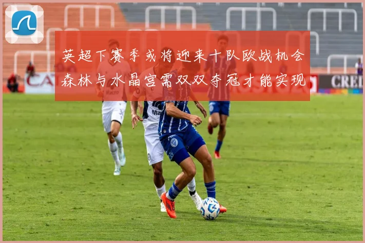 英超下赛季或将迎来十队欧战机会森林与水晶宫需双双夺冠才能实现