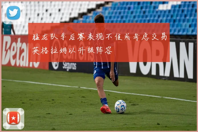 猛龙队季后赛表现不佳或考虑交易英格拉姆以升级阵容