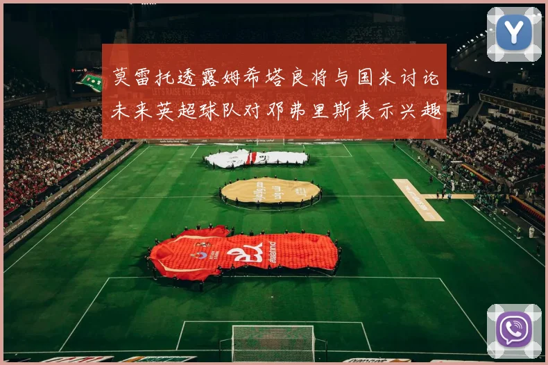 莫雷托透露姆希塔良将与国米讨论未来英超球队对邓弗里斯表示兴趣
