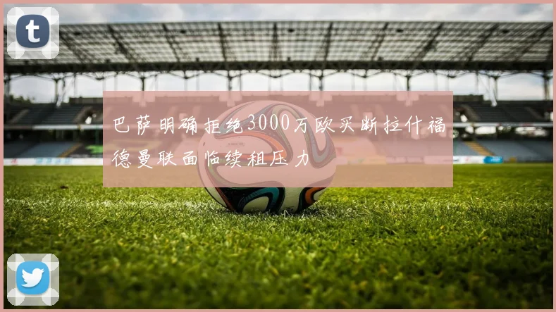 巴萨明确拒绝3000万欧买断拉什福德曼联面临续租压力