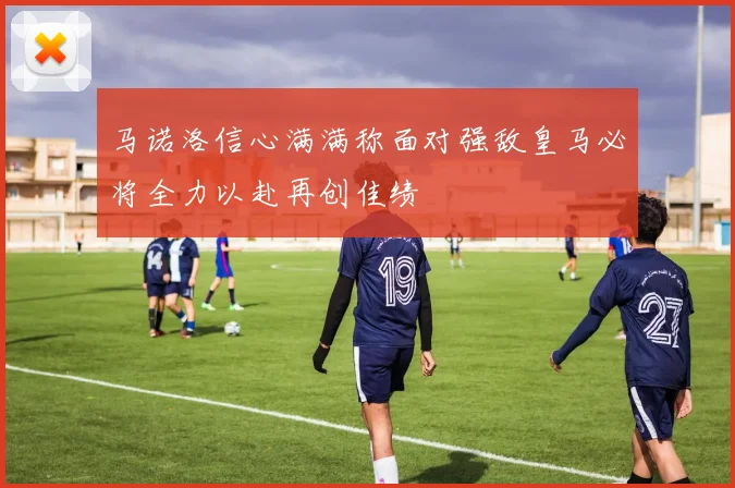 马诺洛信心满满称面对强敌皇马必将全力以赴再创佳绩