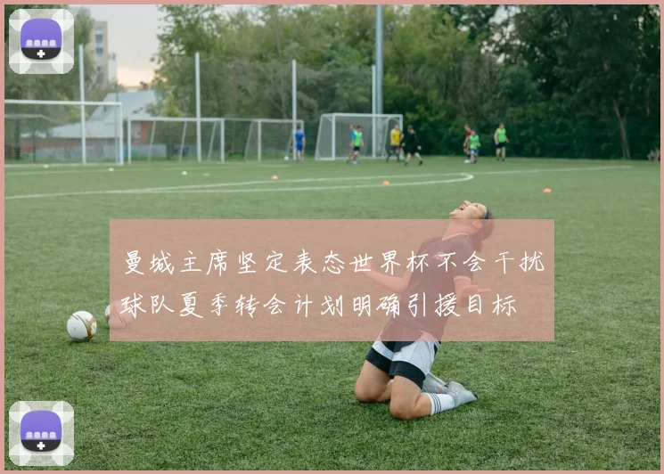 曼城主席坚定表态世界杯不会干扰球队夏季转会计划明确引援目标