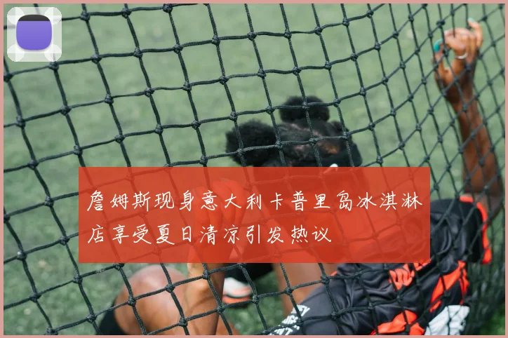 詹姆斯现身意大利卡普里岛冰淇淋店享受夏日清凉引发热议